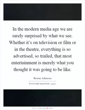 In the modern media age we are rarely surprised by what we see. Whether it’s on television or film or in the theatre, everything is so advertised, so trailed, that most entertainment is merely what you thought it was going to be like Picture Quote #1
