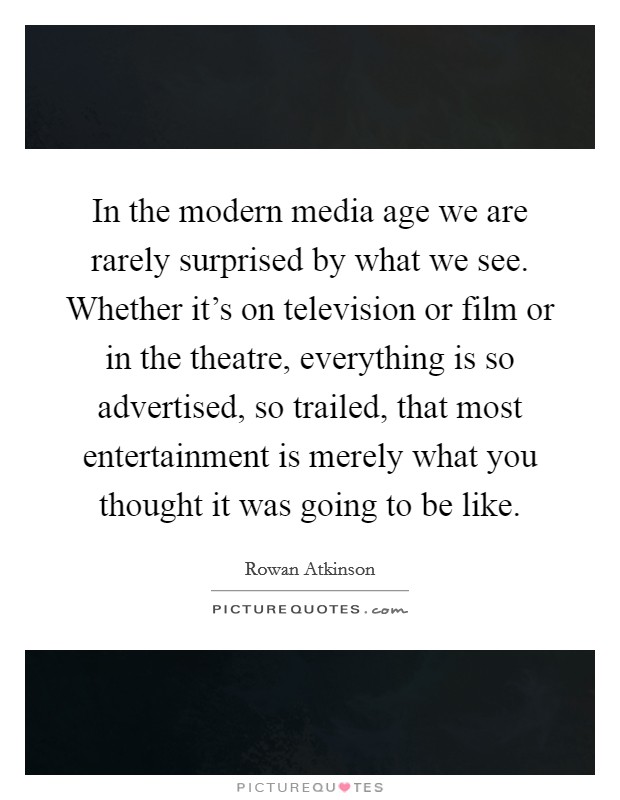 In the modern media age we are rarely surprised by what we see. Whether it's on television or film or in the theatre, everything is so advertised, so trailed, that most entertainment is merely what you thought it was going to be like. Picture Quote #1