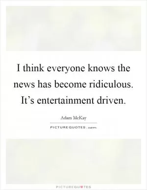 I think everyone knows the news has become ridiculous. It’s entertainment driven Picture Quote #1