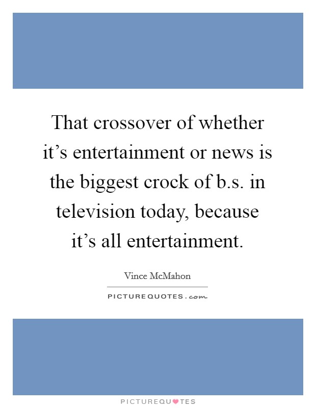 That crossover of whether it's entertainment or news is the biggest crock of b.s. in television today, because it's all entertainment. Picture Quote #1