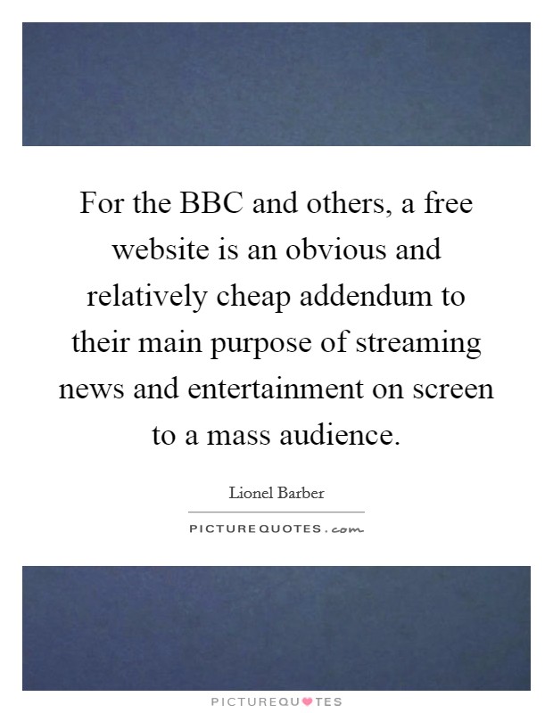 For the BBC and others, a free website is an obvious and relatively cheap addendum to their main purpose of streaming news and entertainment on screen to a mass audience. Picture Quote #1
