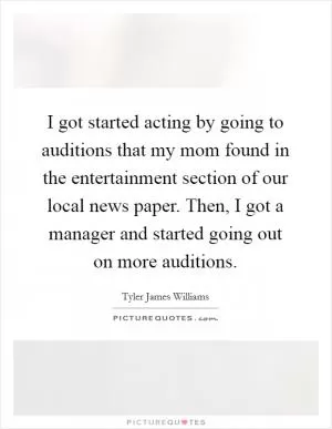 I got started acting by going to auditions that my mom found in the entertainment section of our local news paper. Then, I got a manager and started going out on more auditions Picture Quote #1
