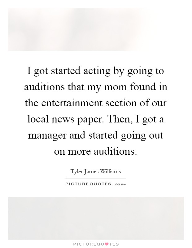 I got started acting by going to auditions that my mom found in the entertainment section of our local news paper. Then, I got a manager and started going out on more auditions. Picture Quote #1