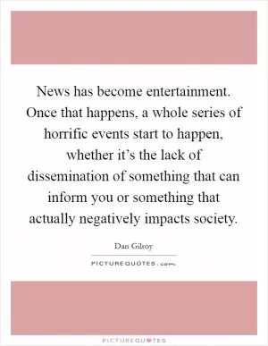 News has become entertainment. Once that happens, a whole series of horrific events start to happen, whether it’s the lack of dissemination of something that can inform you or something that actually negatively impacts society Picture Quote #1