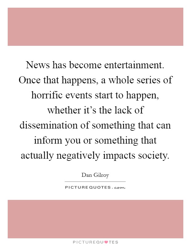 News has become entertainment. Once that happens, a whole series of horrific events start to happen, whether it's the lack of dissemination of something that can inform you or something that actually negatively impacts society. Picture Quote #1