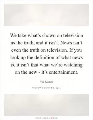 We take what’s shown on television as the truth, and it isn’t. News isn’t even the truth on television. If you look up the definition of what news is, it isn’t that what we’re watching on the new - it’s entertainment Picture Quote #1