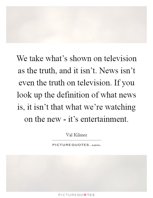 We take what's shown on television as the truth, and it isn't. News isn't even the truth on television. If you look up the definition of what news is, it isn't that what we're watching on the new - it's entertainment. Picture Quote #1