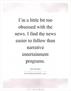 I’m a little bit too obsessed with the news. I find the news easier to follow than narrative entertainment programs Picture Quote #1