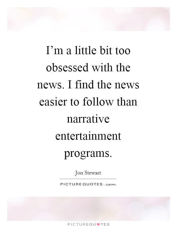I'm a little bit too obsessed with the news. I find the news easier to follow than narrative entertainment programs. Picture Quote #1