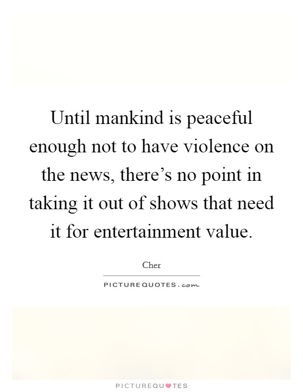 Until mankind is peaceful enough not to have violence on the news, there's no point in taking it out of shows that need it for entertainment value. Picture Quote #1