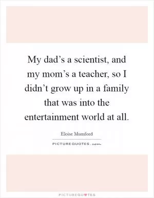 My dad’s a scientist, and my mom’s a teacher, so I didn’t grow up in a family that was into the entertainment world at all Picture Quote #1