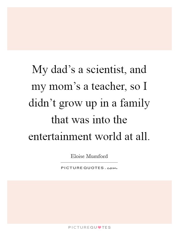 My dad's a scientist, and my mom's a teacher, so I didn't grow up in a family that was into the entertainment world at all. Picture Quote #1