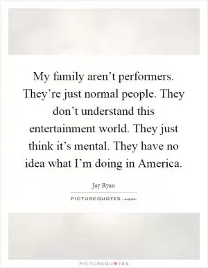 My family aren’t performers. They’re just normal people. They don’t understand this entertainment world. They just think it’s mental. They have no idea what I’m doing in America Picture Quote #1