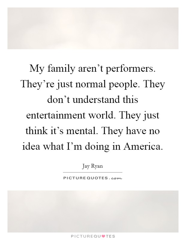 My family aren't performers. They're just normal people. They don't understand this entertainment world. They just think it's mental. They have no idea what I'm doing in America. Picture Quote #1