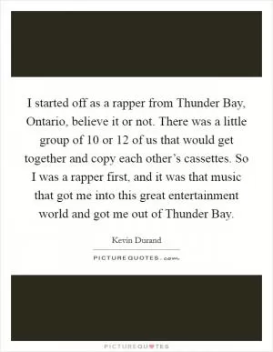 I started off as a rapper from Thunder Bay, Ontario, believe it or not. There was a little group of 10 or 12 of us that would get together and copy each other’s cassettes. So I was a rapper first, and it was that music that got me into this great entertainment world and got me out of Thunder Bay Picture Quote #1