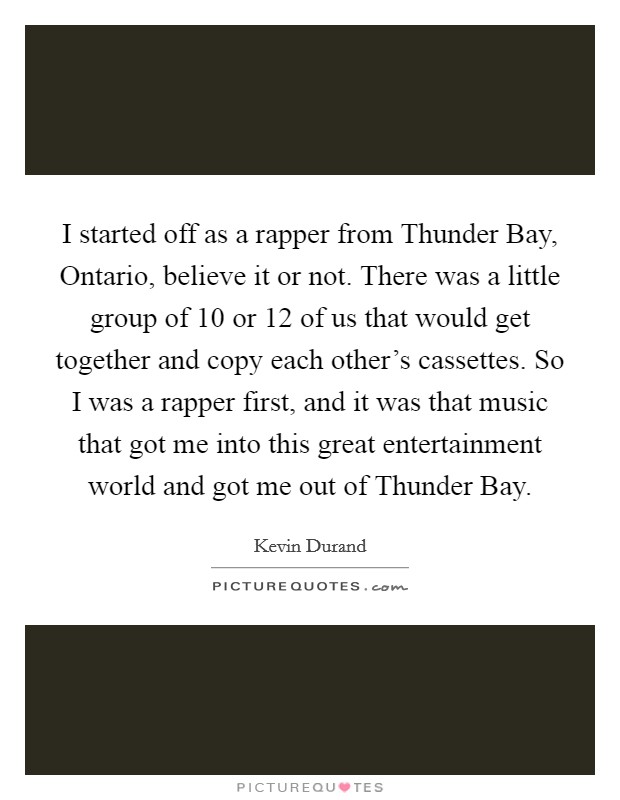I started off as a rapper from Thunder Bay, Ontario, believe it or not. There was a little group of 10 or 12 of us that would get together and copy each other's cassettes. So I was a rapper first, and it was that music that got me into this great entertainment world and got me out of Thunder Bay. Picture Quote #1