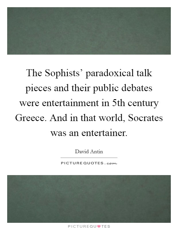 The Sophists' paradoxical talk pieces and their public debates were entertainment in 5th century Greece. And in that world, Socrates was an entertainer. Picture Quote #1