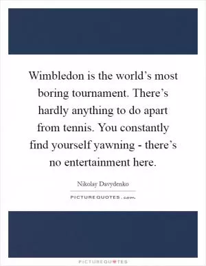 Wimbledon is the world’s most boring tournament. There’s hardly anything to do apart from tennis. You constantly find yourself yawning - there’s no entertainment here Picture Quote #1