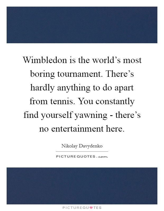 Wimbledon is the world's most boring tournament. There's hardly anything to do apart from tennis. You constantly find yourself yawning - there's no entertainment here. Picture Quote #1