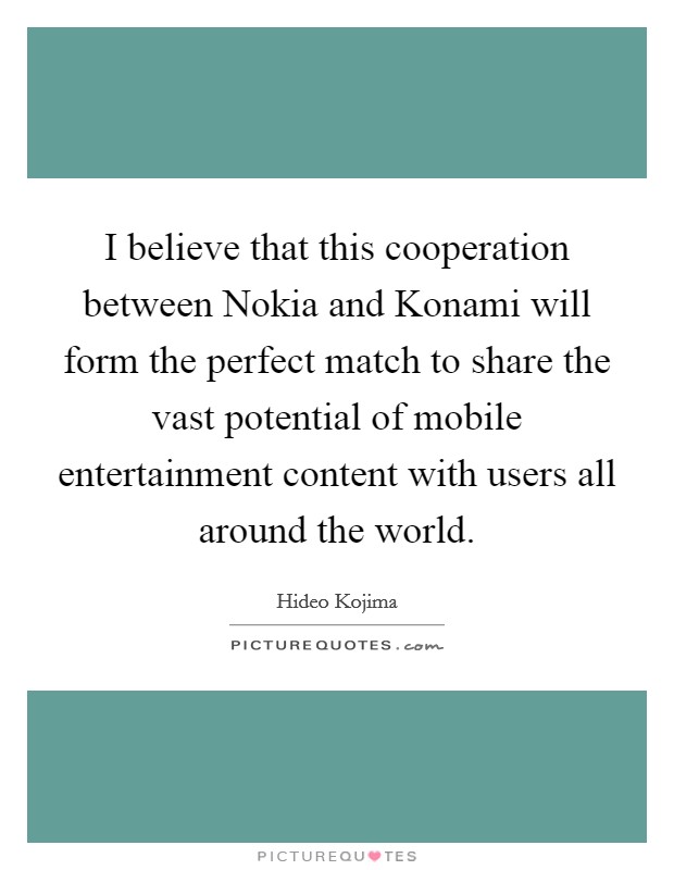 I believe that this cooperation between Nokia and Konami will form the perfect match to share the vast potential of mobile entertainment content with users all around the world. Picture Quote #1