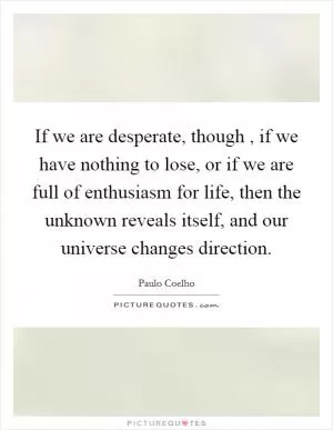 If we are desperate, though , if we have nothing to lose, or if we are full of enthusiasm for life, then the unknown reveals itself, and our universe changes direction Picture Quote #1