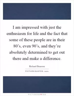 I am impressed with just the enthusiasm for life and the fact that some of these people are in their 80’s, even 90’s, and they’re absolutely determined to get out there and make a difference Picture Quote #1