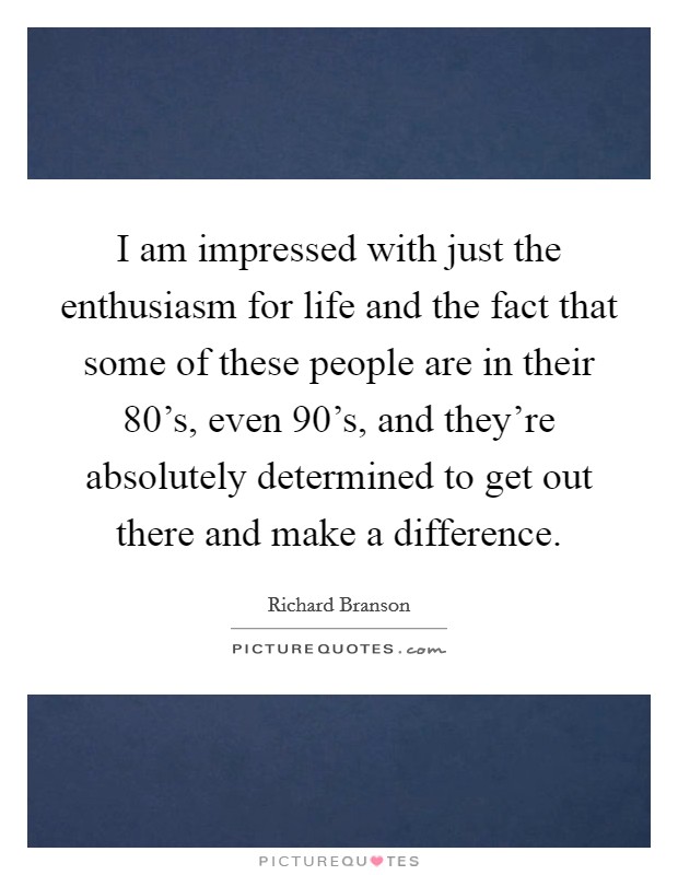I am impressed with just the enthusiasm for life and the fact that some of these people are in their 80's, even 90's, and they're absolutely determined to get out there and make a difference. Picture Quote #1