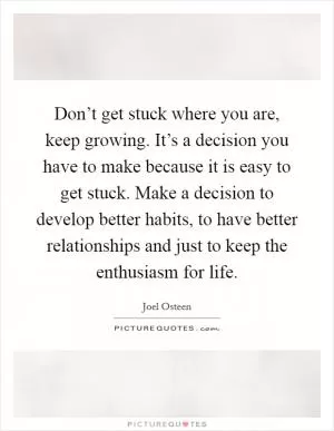 Don’t get stuck where you are, keep growing. It’s a decision you have to make because it is easy to get stuck. Make a decision to develop better habits, to have better relationships and just to keep the enthusiasm for life Picture Quote #1