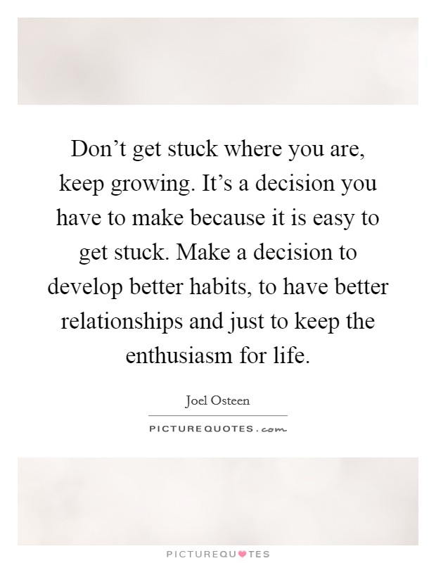 Don't get stuck where you are, keep growing. It's a decision you have to make because it is easy to get stuck. Make a decision to develop better habits, to have better relationships and just to keep the enthusiasm for life. Picture Quote #1