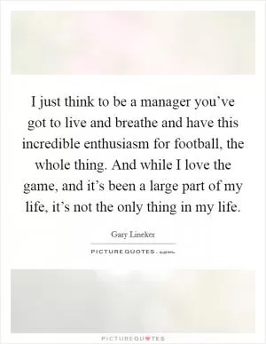 I just think to be a manager you’ve got to live and breathe and have this incredible enthusiasm for football, the whole thing. And while I love the game, and it’s been a large part of my life, it’s not the only thing in my life Picture Quote #1