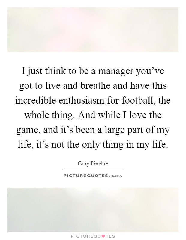 I just think to be a manager you've got to live and breathe and have this incredible enthusiasm for football, the whole thing. And while I love the game, and it's been a large part of my life, it's not the only thing in my life. Picture Quote #1