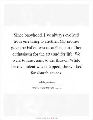 Since babyhood, I’ve always evolved from one thing to another. My mother gave me ballet lessons at 6 as part of her enthusiasm for the arts and for life. We went to museums, to the theater. While her own talent was untapped, she worked for church causes Picture Quote #1