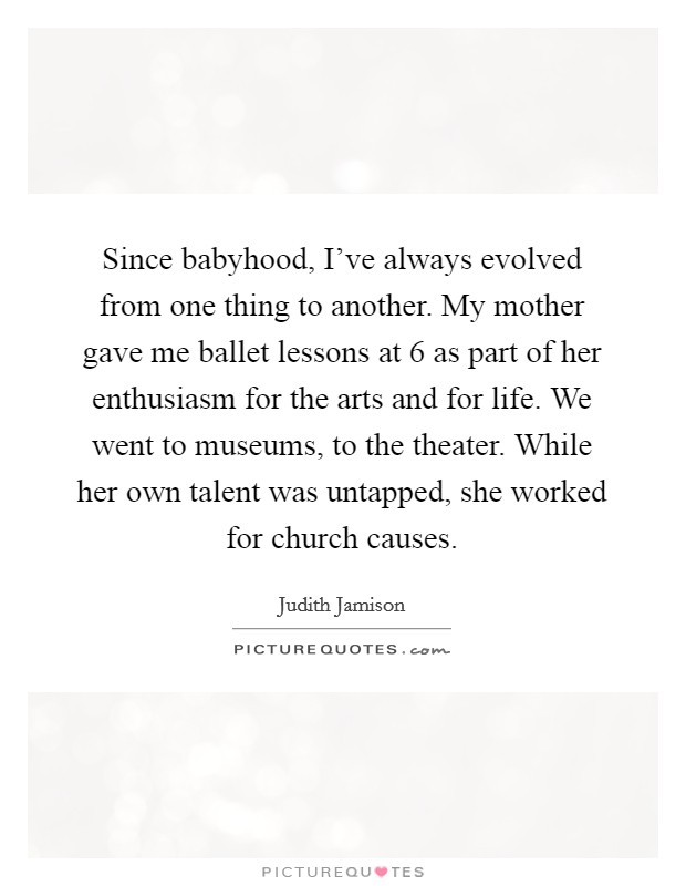 Since babyhood, I've always evolved from one thing to another. My mother gave me ballet lessons at 6 as part of her enthusiasm for the arts and for life. We went to museums, to the theater. While her own talent was untapped, she worked for church causes. Picture Quote #1
