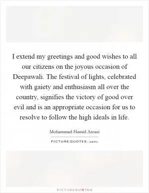 I extend my greetings and good wishes to all our citizens on the joyous occasion of Deepawali. The festival of lights, celebrated with gaiety and enthusiasm all over the country, signifies the victory of good over evil and is an appropriate occasion for us to resolve to follow the high ideals in life Picture Quote #1