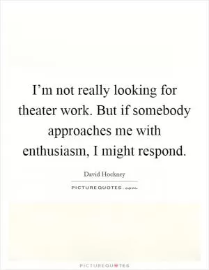 I’m not really looking for theater work. But if somebody approaches me with enthusiasm, I might respond Picture Quote #1