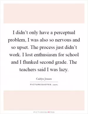 I didn’t only have a perceptual problem, I was also so nervous and so upset. The process just didn’t work. I lost enthusiasm for school and I flunked second grade. The teachers said I was lazy Picture Quote #1