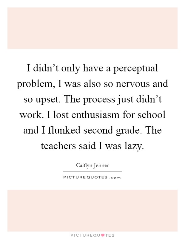 I didn't only have a perceptual problem, I was also so nervous and so upset. The process just didn't work. I lost enthusiasm for school and I flunked second grade. The teachers said I was lazy. Picture Quote #1