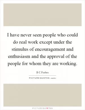 I have never seen people who could do real work except under the stimulus of encouragement and enthusiasm and the approval of the people for whom they are working Picture Quote #1