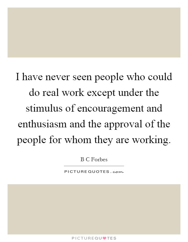 I have never seen people who could do real work except under the stimulus of encouragement and enthusiasm and the approval of the people for whom they are working. Picture Quote #1