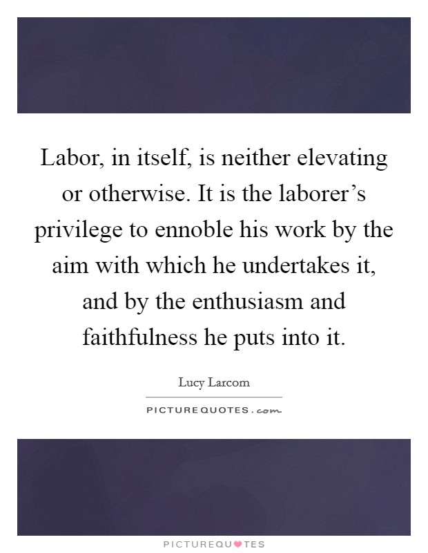 Labor, in itself, is neither elevating or otherwise. It is the laborer's privilege to ennoble his work by the aim with which he undertakes it, and by the enthusiasm and faithfulness he puts into it. Picture Quote #1