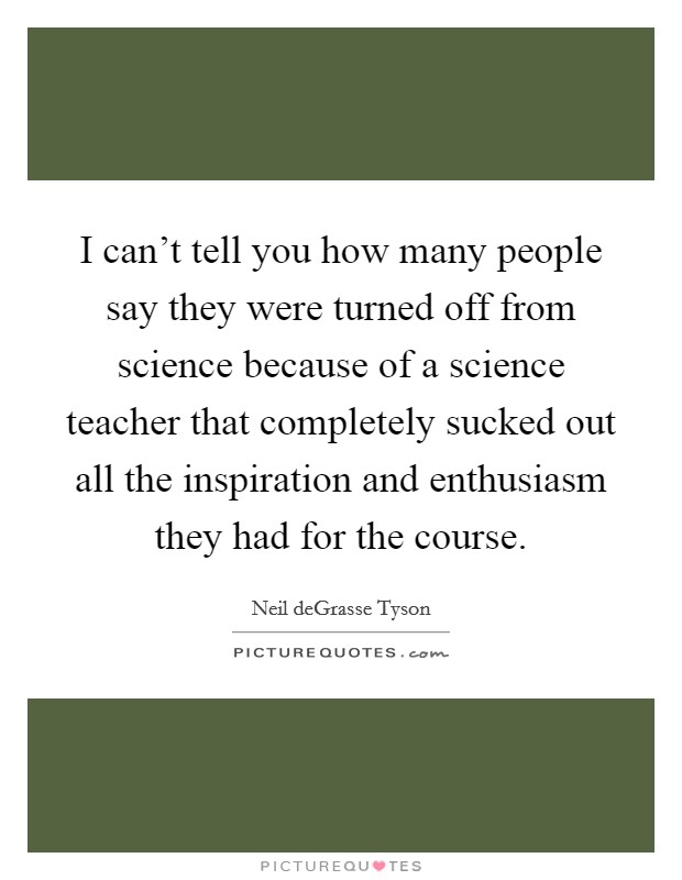 I can't tell you how many people say they were turned off from science because of a science teacher that completely sucked out all the inspiration and enthusiasm they had for the course. Picture Quote #1