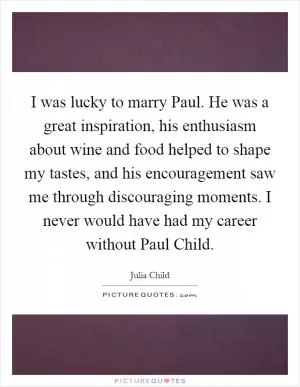 I was lucky to marry Paul. He was a great inspiration, his enthusiasm about wine and food helped to shape my tastes, and his encouragement saw me through discouraging moments. I never would have had my career without Paul Child Picture Quote #1