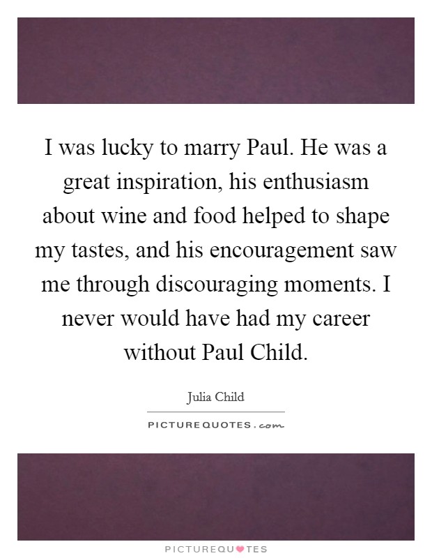 I was lucky to marry Paul. He was a great inspiration, his enthusiasm about wine and food helped to shape my tastes, and his encouragement saw me through discouraging moments. I never would have had my career without Paul Child. Picture Quote #1