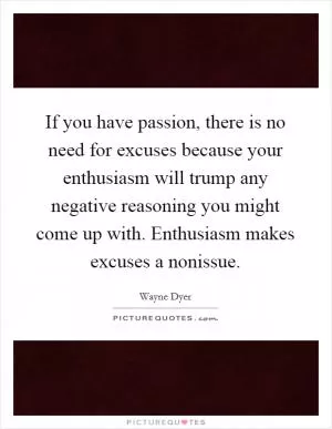 If you have passion, there is no need for excuses because your enthusiasm will trump any negative reasoning you might come up with. Enthusiasm makes excuses a nonissue Picture Quote #1