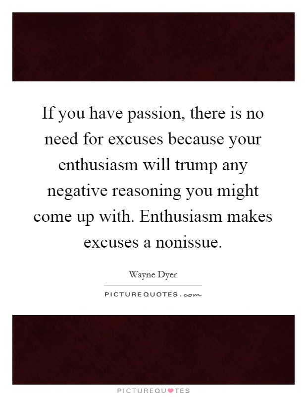 If you have passion, there is no need for excuses because your enthusiasm will trump any negative reasoning you might come up with. Enthusiasm makes excuses a nonissue. Picture Quote #1