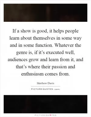 If a show is good, it helps people learn about themselves in some way and in some function. Whatever the genre is, if it’s executed well, audiences grow and learn from it, and that’s where their passion and enthusiasm comes from Picture Quote #1