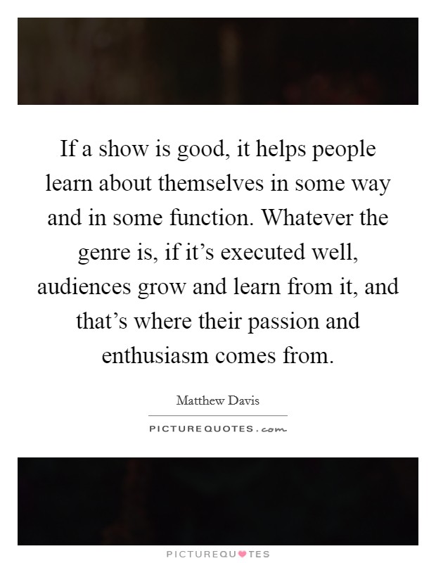 If a show is good, it helps people learn about themselves in some way and in some function. Whatever the genre is, if it's executed well, audiences grow and learn from it, and that's where their passion and enthusiasm comes from. Picture Quote #1