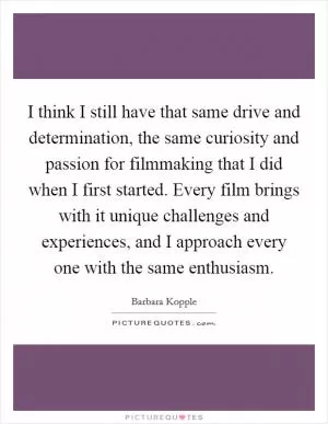I think I still have that same drive and determination, the same curiosity and passion for filmmaking that I did when I first started. Every film brings with it unique challenges and experiences, and I approach every one with the same enthusiasm Picture Quote #1