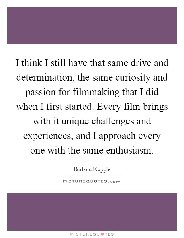 I think I still have that same drive and determination, the same curiosity and passion for filmmaking that I did when I first started. Every film brings with it unique challenges and experiences, and I approach every one with the same enthusiasm. Picture Quote #1