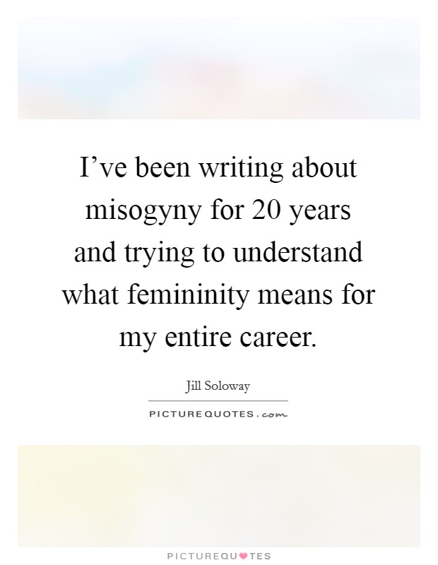 I've been writing about misogyny for 20 years and trying to understand what femininity means for my entire career. Picture Quote #1